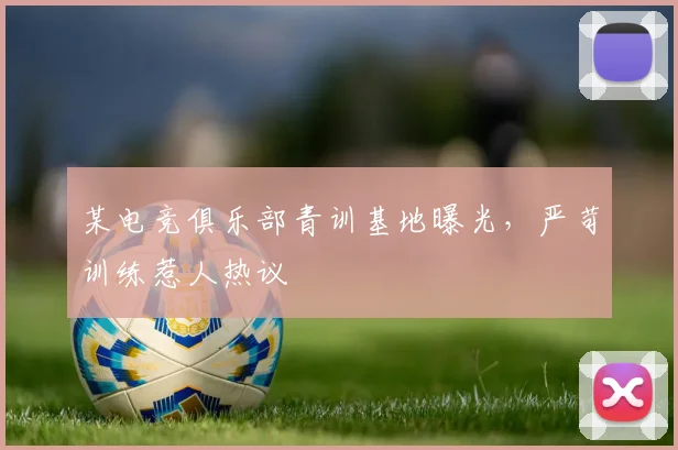 某电竞俱乐部青训基地曝光，严苛训练惹人热议