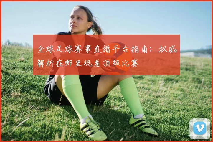 全球足球赛事直播平台指南：权威解析在哪里观看顶级比赛
