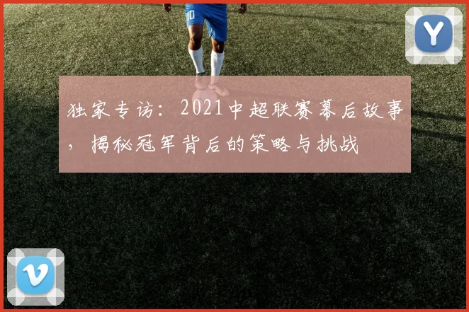 独家专访：2021中超联赛幕后故事，揭秘冠军背后的策略与挑战