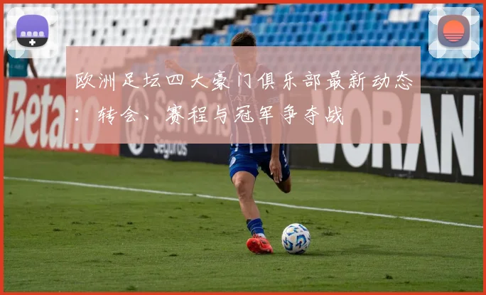 欧洲足坛四大豪门俱乐部最新动态:转会、赛程与冠军争夺战