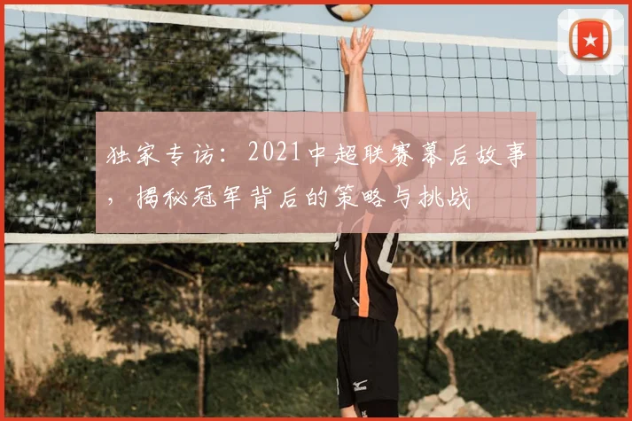 独家专访：2021中超联赛幕后故事，揭秘冠军背后的策略与挑战