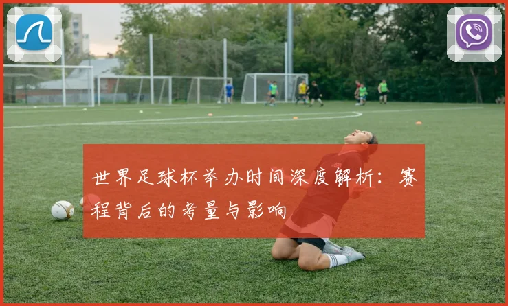 世界足球杯举办时间深度解析:赛程背后的考量与影响