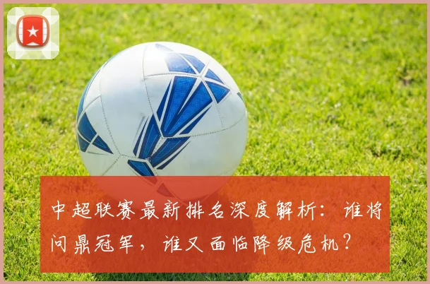 中超联赛最新排名深度解析:谁将问鼎冠军,谁又面临降级危机?